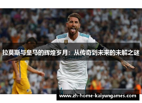 拉莫斯与皇马的辉煌岁月：从传奇到未来的未解之谜