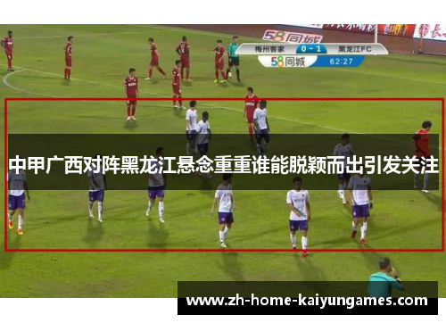中甲广西对阵黑龙江悬念重重谁能脱颖而出引发关注