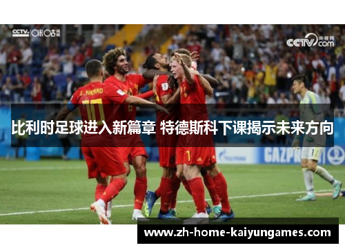 比利时足球进入新篇章 特德斯科下课揭示未来方向