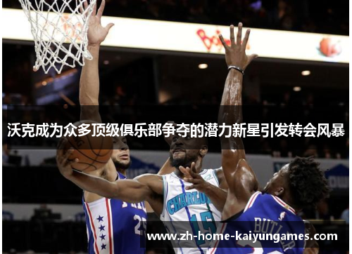 沃克成为众多顶级俱乐部争夺的潜力新星引发转会风暴