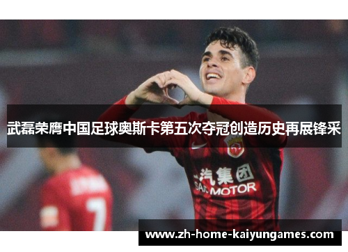 武磊荣膺中国足球奥斯卡第五次夺冠创造历史再展锋采