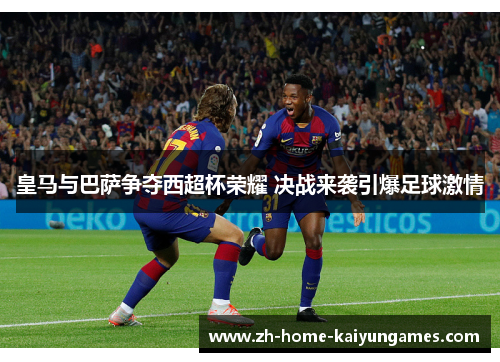 皇马与巴萨争夺西超杯荣耀 决战来袭引爆足球激情