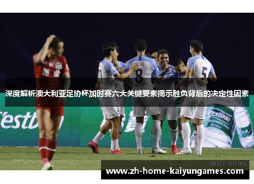 深度解析澳大利亚足协杯加时赛六大关键要素揭示胜负背后的决定性因素