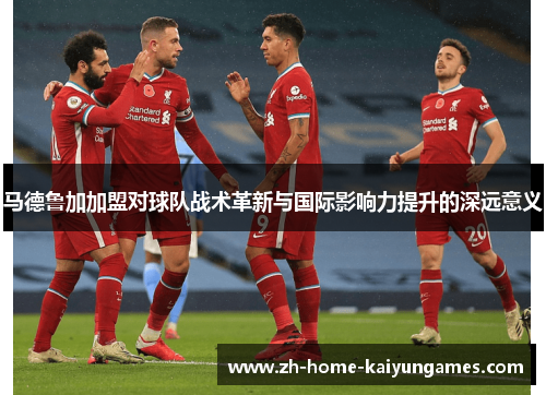 马德鲁加加盟对球队战术革新与国际影响力提升的深远意义