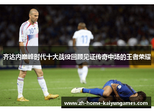 齐达内巅峰时代十大战役回顾见证传奇中场的王者荣耀