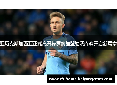 亚历克斯加西亚正式离开赫罗纳加盟勒沃库森开启新篇章