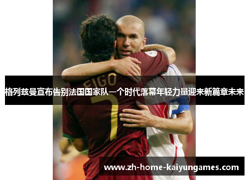 格列兹曼宣布告别法国国家队一个时代落幕年轻力量迎来新篇章未来