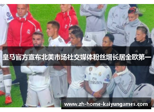皇马官方宣布北美市场社交媒体粉丝增长居全欧第一 皇马官方宣布北美市场社交媒体粉丝增长居全欧第一