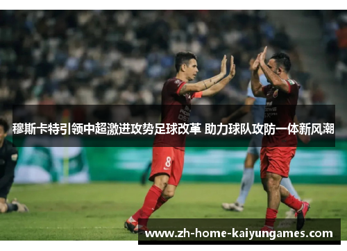 穆斯卡特引领中超激进攻势足球改革 助力球队攻防一体新风潮